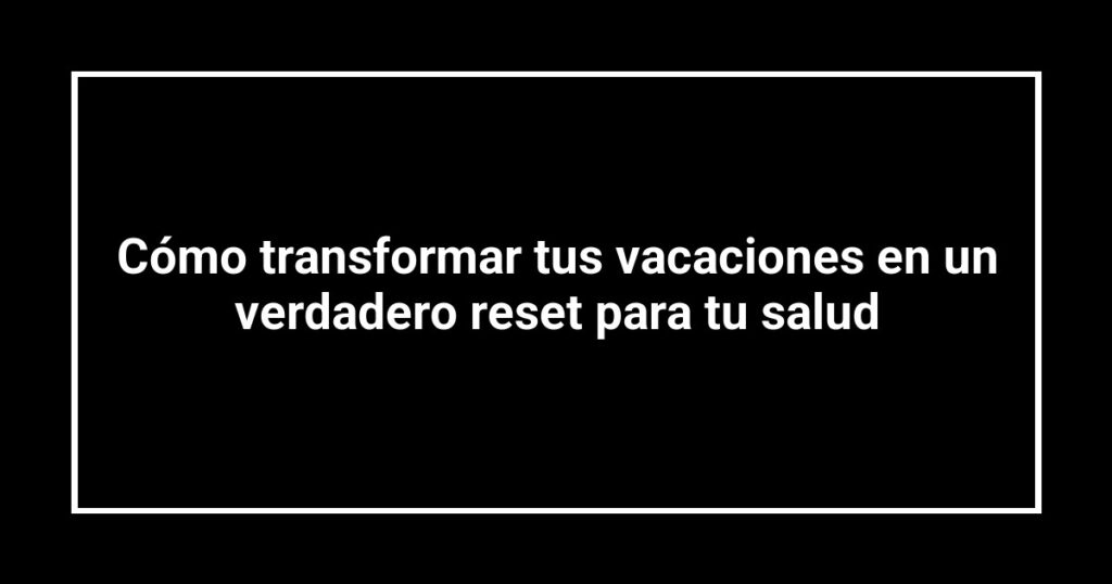 Cómo transformar tus vacaciones en un verdadero reset para tu salud