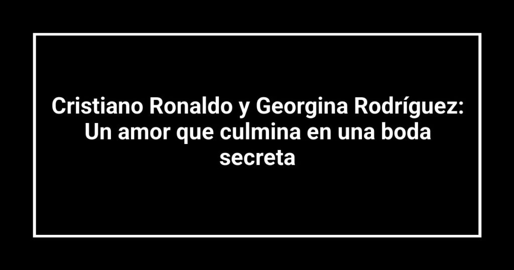 Cristiano Ronaldo y Georgina Rodríguez: Un amor que culmina en una boda secreta