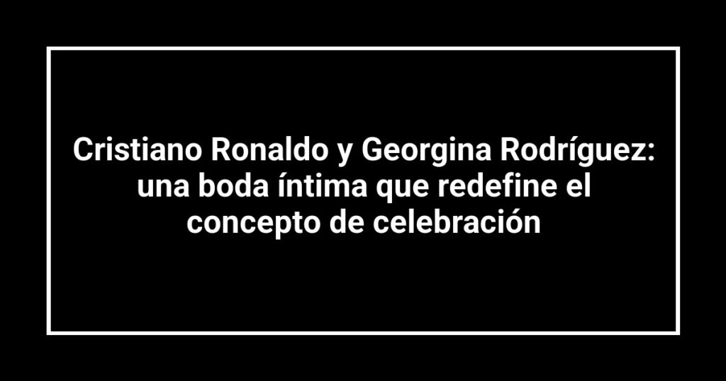 Cristiano Ronaldo y Georgina Rodríguez: una boda íntima que redefine el concepto de celebración