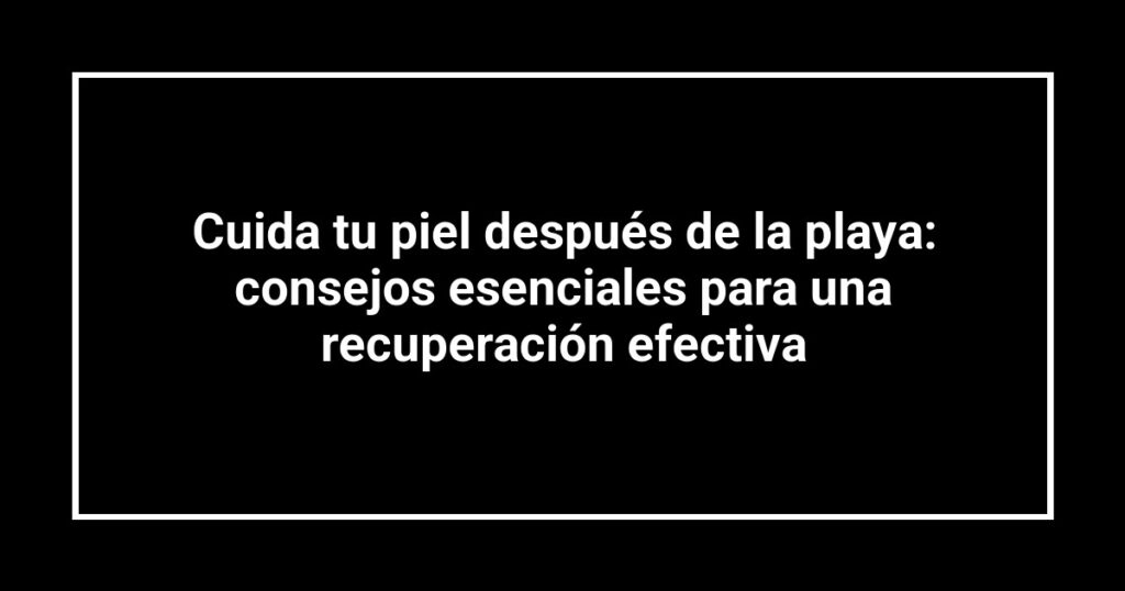Cuida tu piel después de la playa: consejos esenciales para una recuperación efectiva