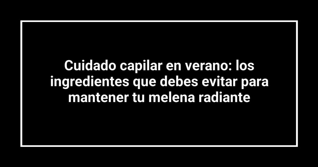 Cuidado capilar en verano: los ingredientes que debes evitar para mantener tu melena radiante