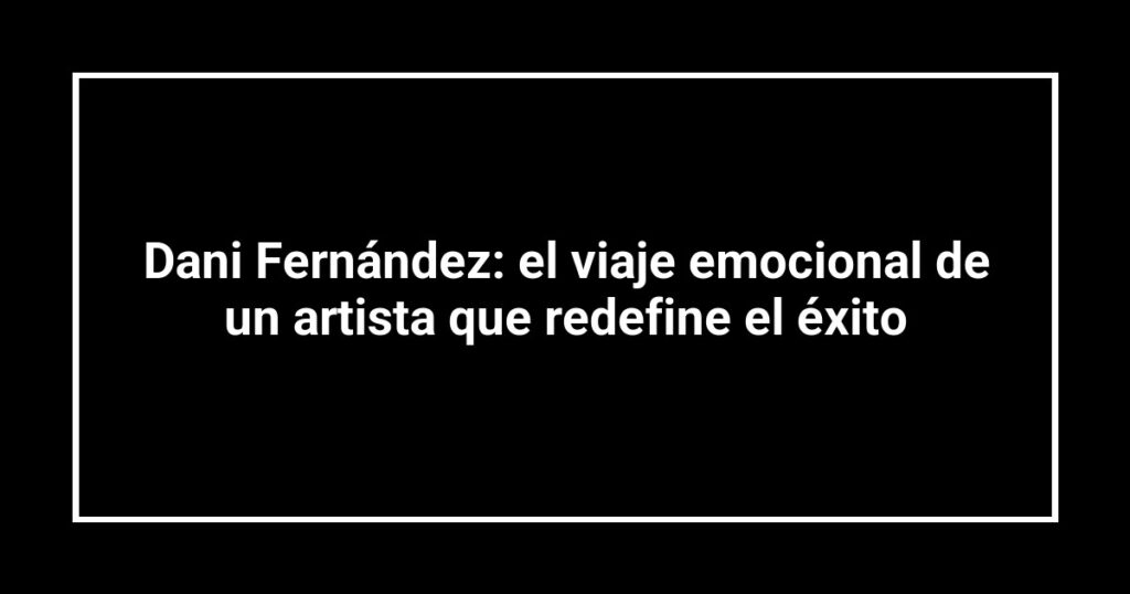Dani Fernández: el viaje emocional de un artista que redefine el éxito