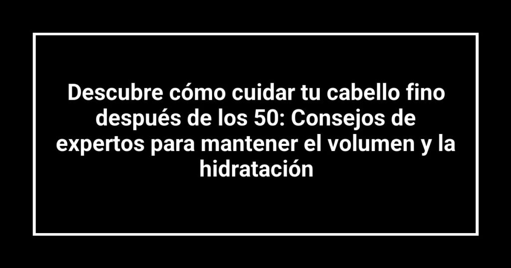 Descubre cómo cuidar tu cabello fino después de los 50: Consejos de expertos para mantener el volumen y la hidratación