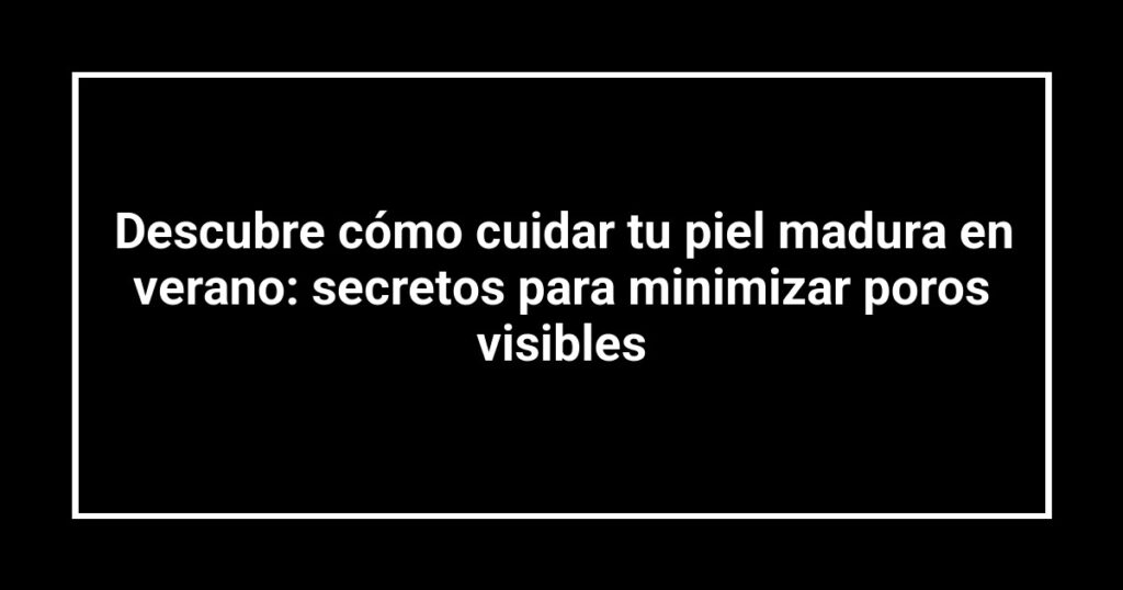 Descubre cómo cuidar tu piel madura en verano: secretos para minimizar poros visibles