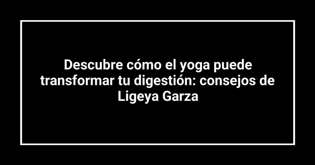 Descubre cómo el yoga puede transformar tu digestión: consejos de Ligeya Garza