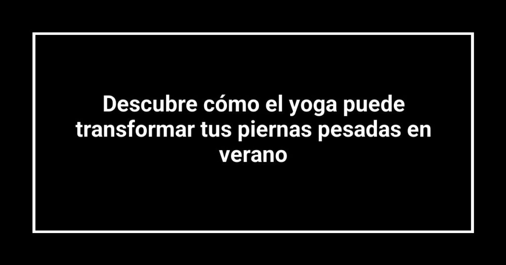 Descubre cómo el yoga puede transformar tus piernas pesadas en verano