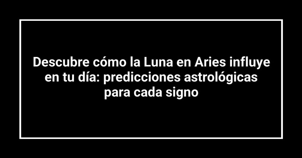 Descubre cómo la Luna en Aries influye en tu día: predicciones astrológicas para cada signo