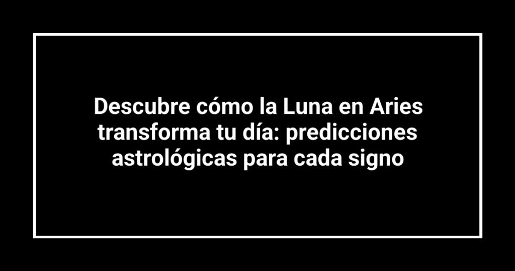 Descubre cómo la Luna en Aries transforma tu día: predicciones astrológicas para cada signo