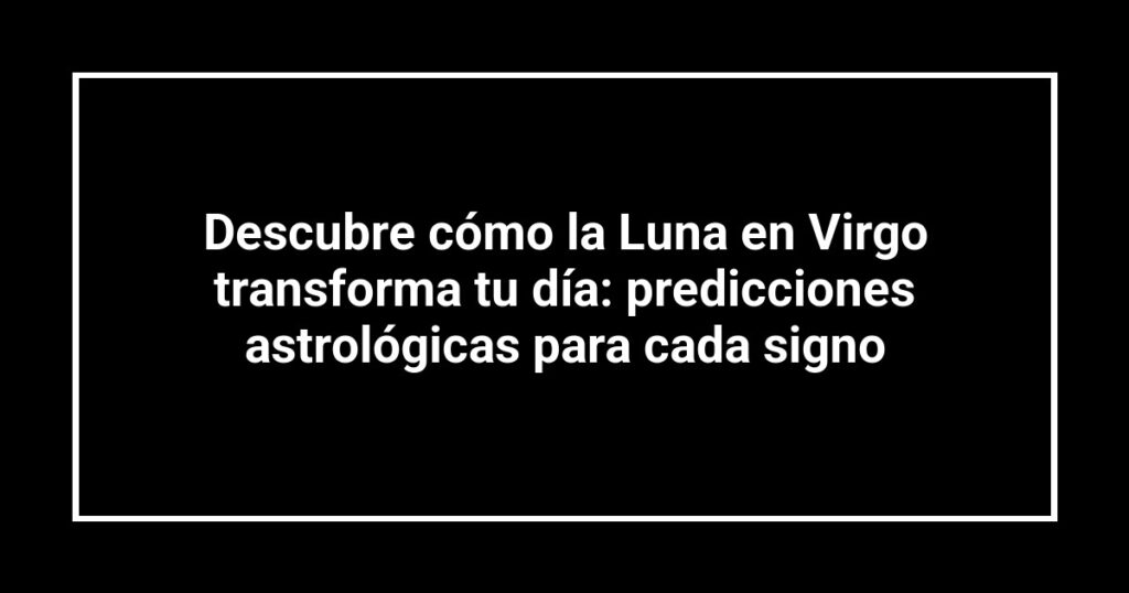 Descubre cómo la Luna en Virgo transforma tu día: predicciones astrológicas para cada signo