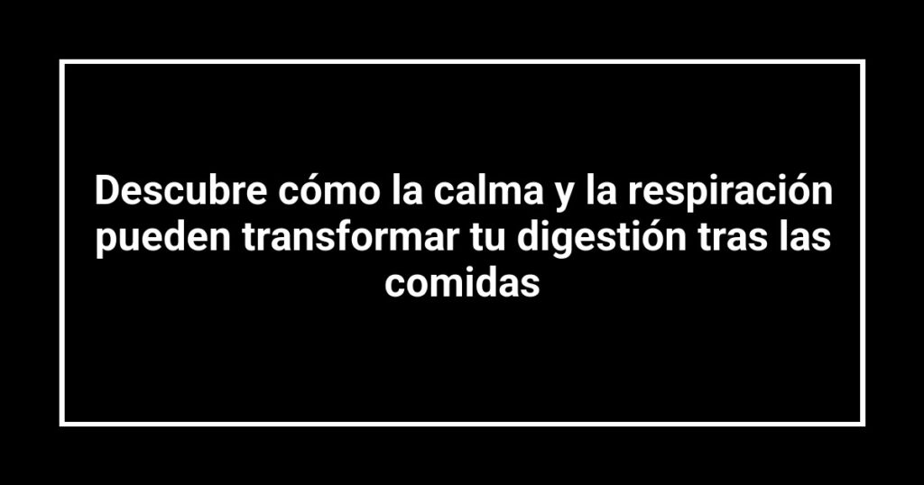 Descubre cómo la calma y la respiración pueden transformar tu digestión tras las comidas