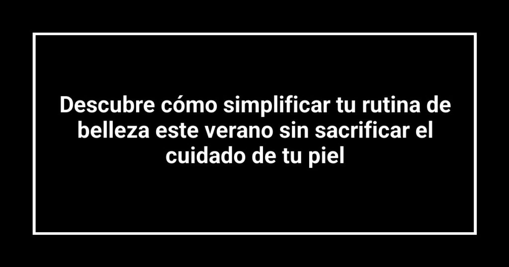 Descubre cómo simplificar tu rutina de belleza este verano sin sacrificar el cuidado de tu piel