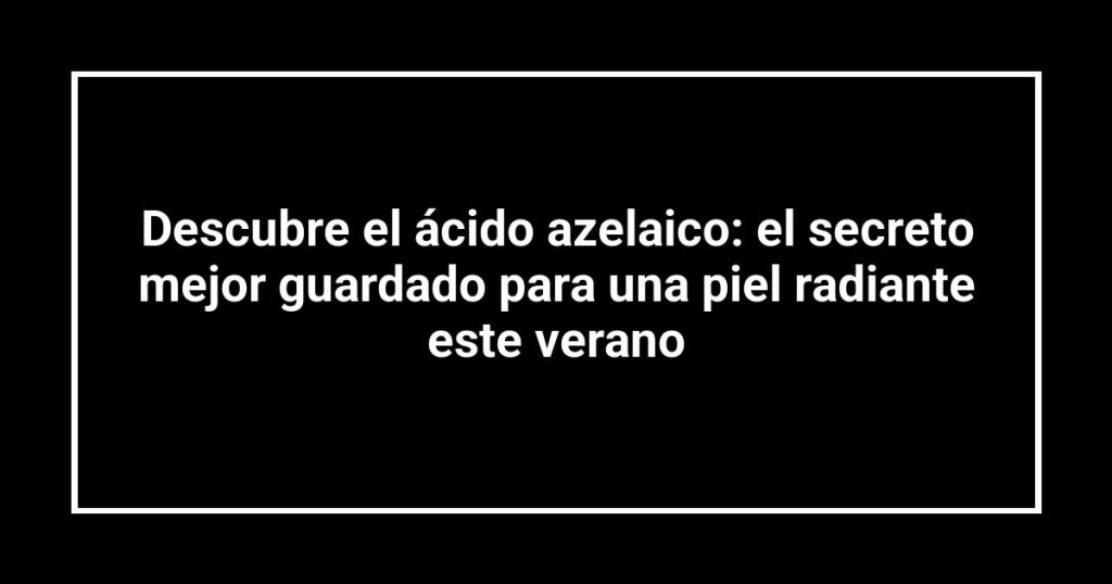Descubre el ácido azelaico: el secreto mejor guardado para una piel radiante este verano