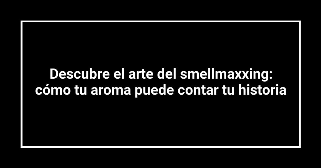 Descubre el arte del smellmaxxing: cómo tu aroma puede contar tu historia