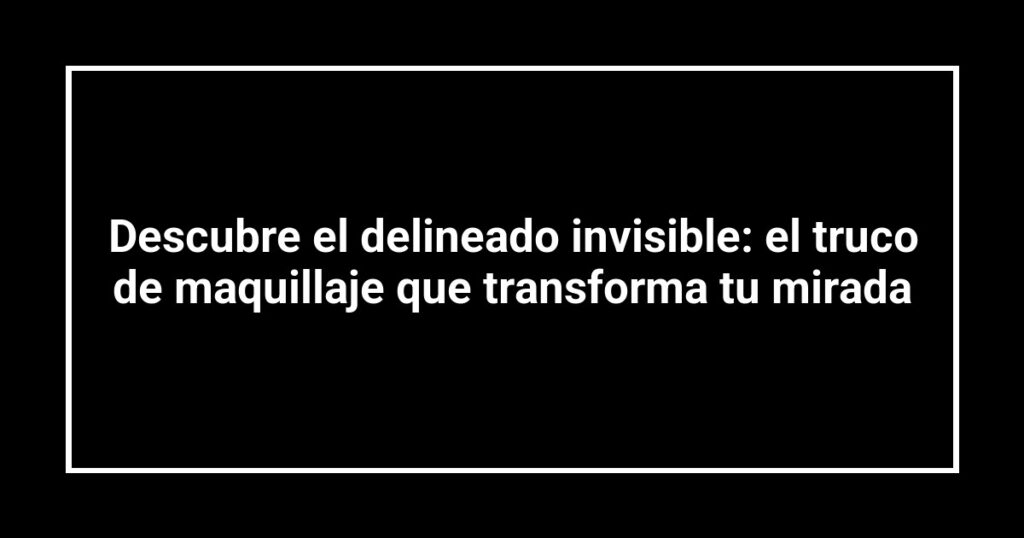 Descubre el delineado invisible: el truco de maquillaje que transforma tu mirada
