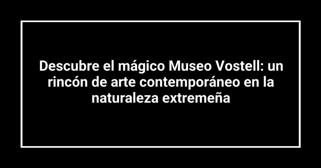 Descubre el mágico Museo Vostell: un rincón de arte contemporáneo en la naturaleza extremeña