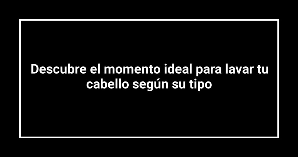 Descubre el momento ideal para lavar tu cabello según su tipo