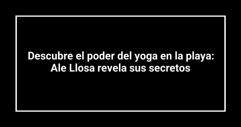 Descubre el poder del yoga en la playa: Ale Llosa revela sus secretos