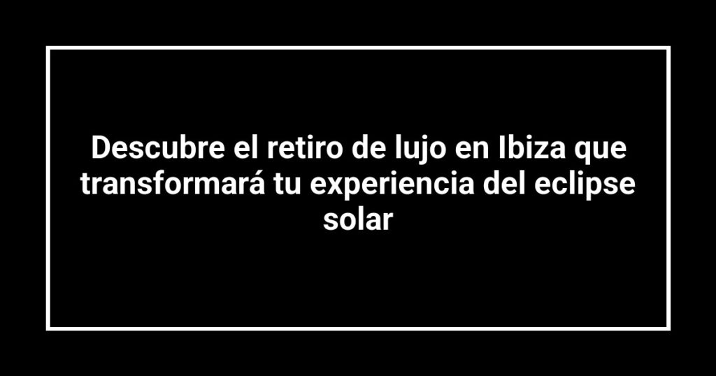 Descubre el retiro de lujo en Ibiza que transformará tu experiencia del eclipse solar