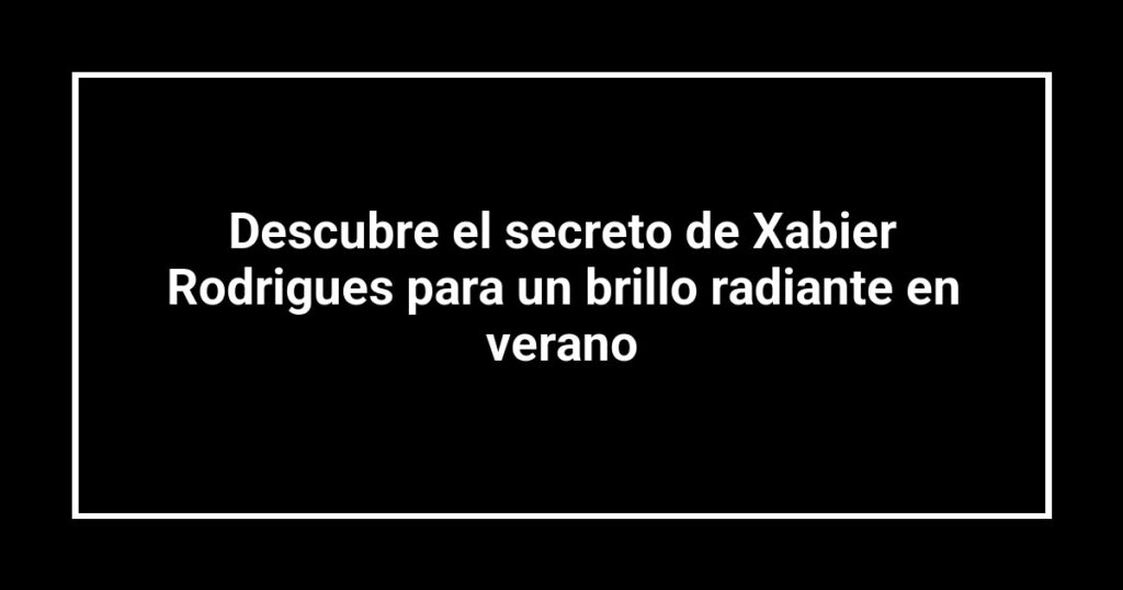 Descubre el secreto de Xabier Rodrigues para un brillo radiante en verano