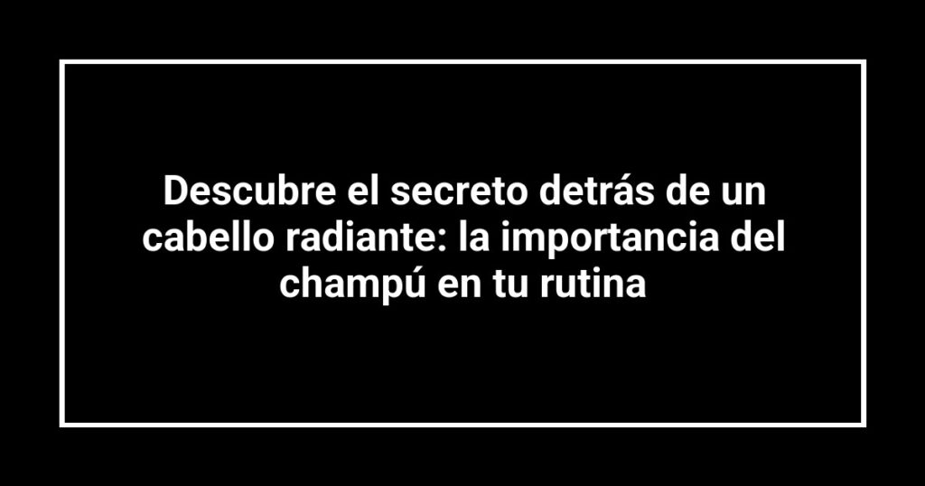 Descubre el secreto detrás de un cabello radiante: la importancia del champú en tu rutina