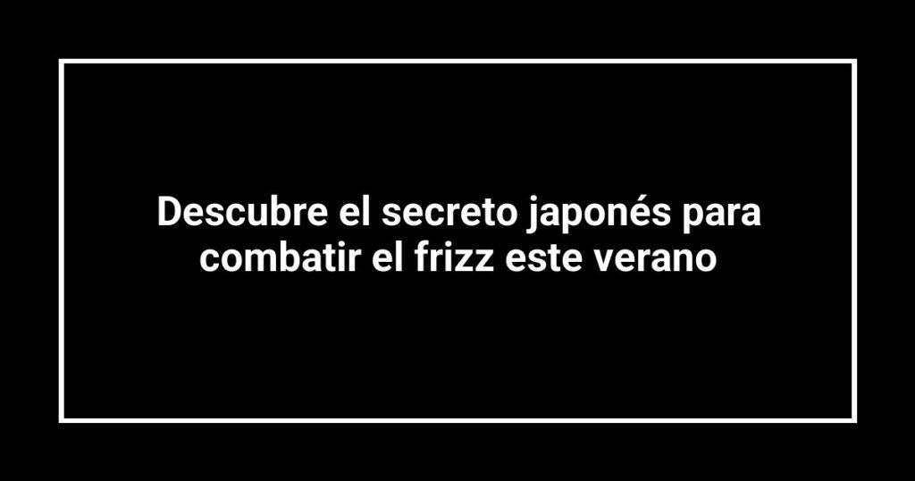 Descubre el secreto japonés para combatir el frizz este verano
