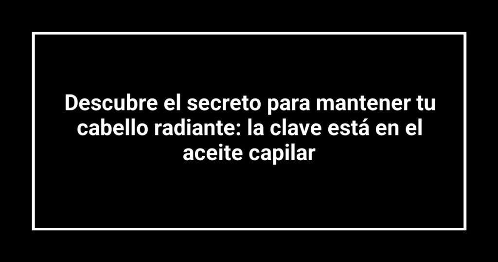 Descubre el secreto para mantener tu cabello radiante: la clave está en el aceite capilar