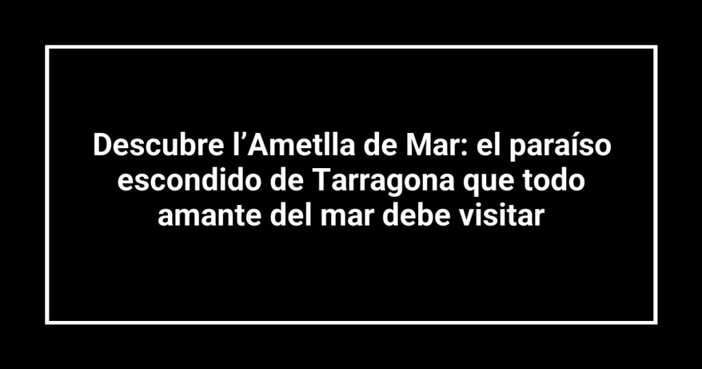 Descubre l’Ametlla de Mar: el paraíso escondido de Tarragona que todo amante del mar debe visitar
