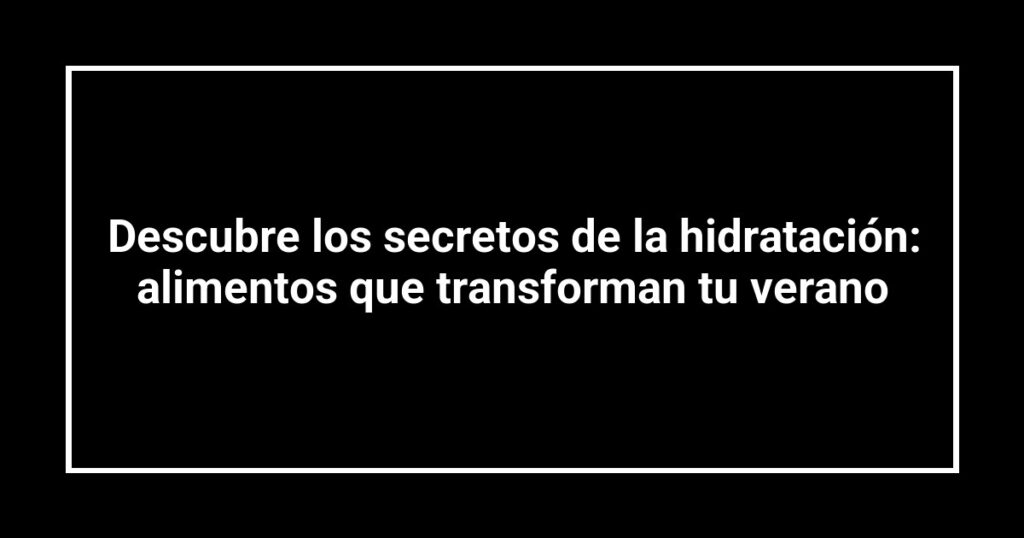 Descubre los secretos de la hidratación: alimentos que transforman tu verano