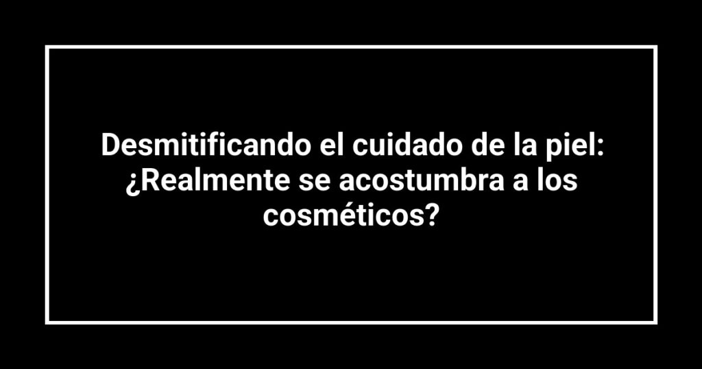 Desmitificando el cuidado de la piel: ¿Realmente se acostumbra a los cosméticos?