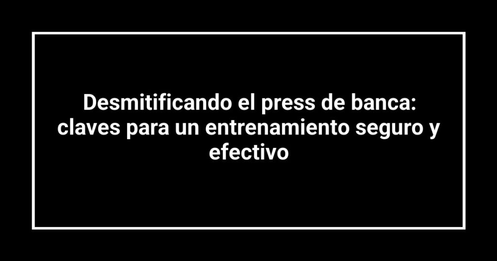 Desmitificando el press de banca: claves para un entrenamiento seguro y efectivo