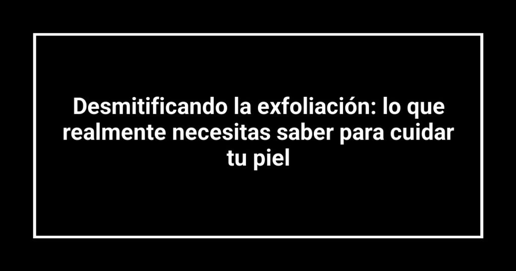 Desmitificando la exfoliación: lo que realmente necesitas saber para cuidar tu piel