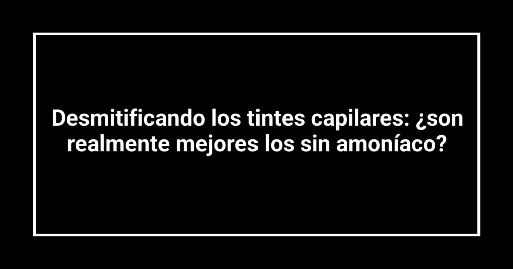 Desmitificando los tintes capilares: ¿son realmente mejores los sin amoníaco?