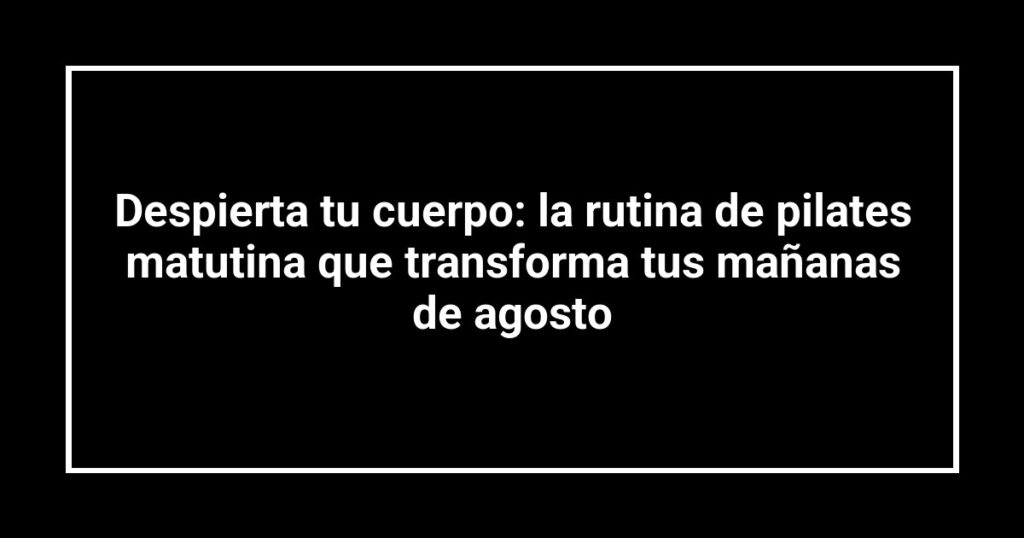 Despierta tu cuerpo: la rutina de pilates matutina que transforma tus mañanas de agosto