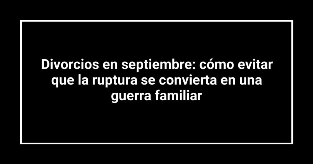 Divorcios en septiembre: cómo evitar que la ruptura se convierta en una guerra familiar