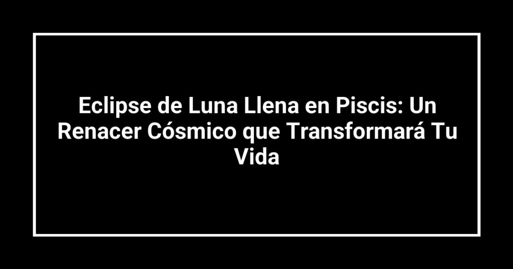 Eclipse de Luna Llena en Piscis: Un Renacer Cósmico que Transformará Tu Vida