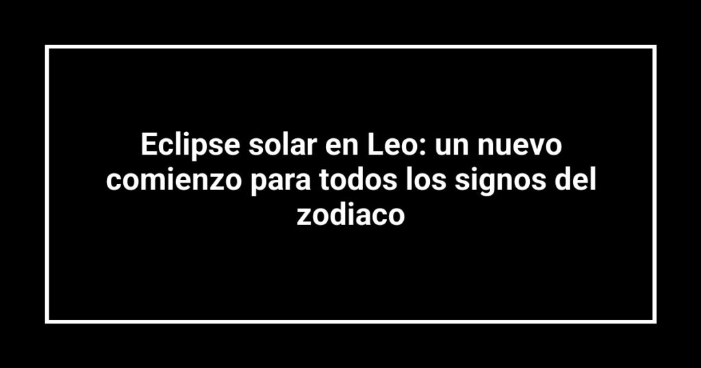 Eclipse solar en Leo: un nuevo comienzo para todos los signos del zodiaco