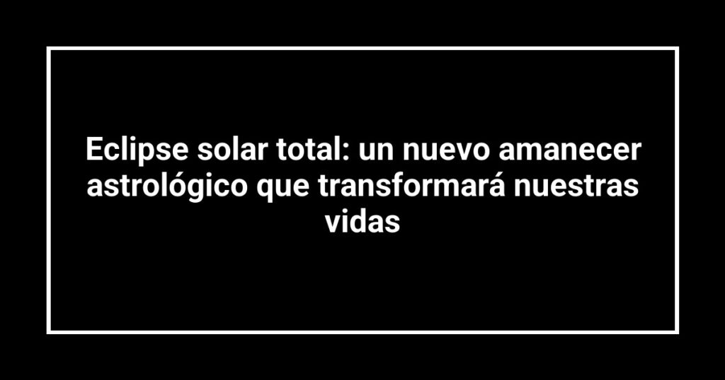 Eclipse solar total: un nuevo amanecer astrológico que transformará nuestras vidas