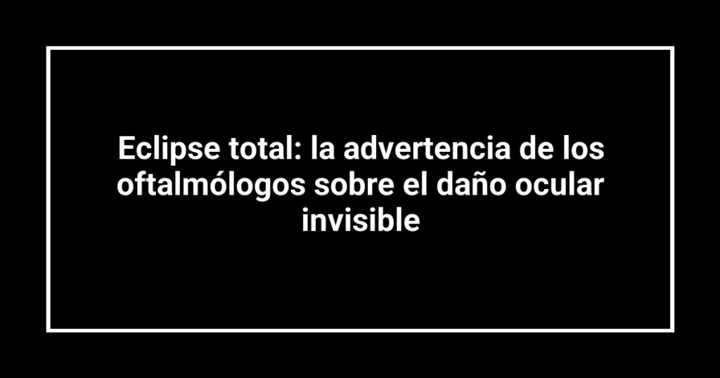 Eclipse total: la advertencia de los oftalmólogos sobre el daño ocular invisible