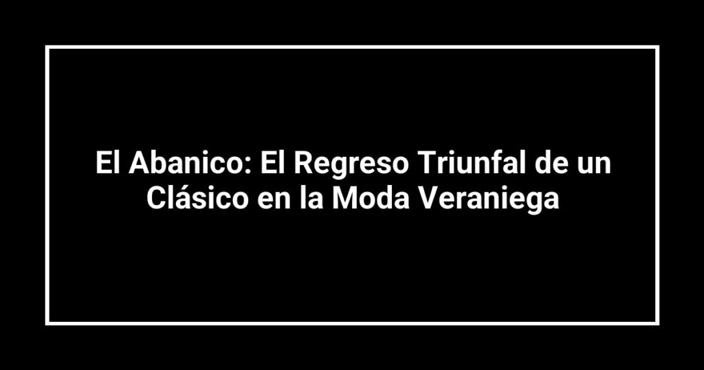 El Abanico: El Regreso Triunfal de un Clásico en la Moda Veraniega