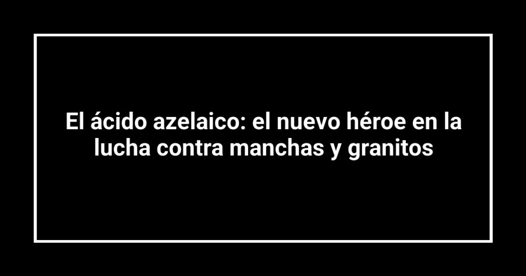 El ácido azelaico: el nuevo héroe en la lucha contra manchas y granitos