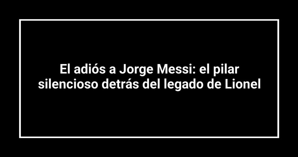 El adiós a Jorge Messi: el pilar silencioso detrás del legado de Lionel