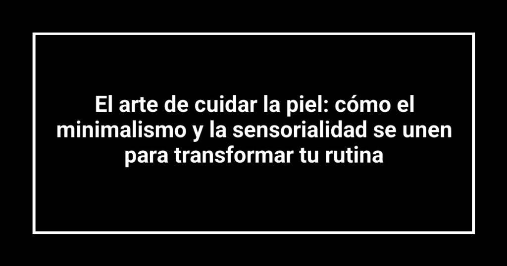 El arte de cuidar la piel: cómo el minimalismo y la sensorialidad se unen para transformar tu rutina