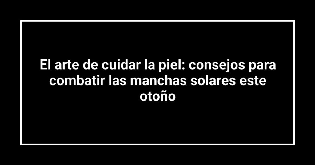 El arte de cuidar la piel: consejos para combatir las manchas solares este otoño
