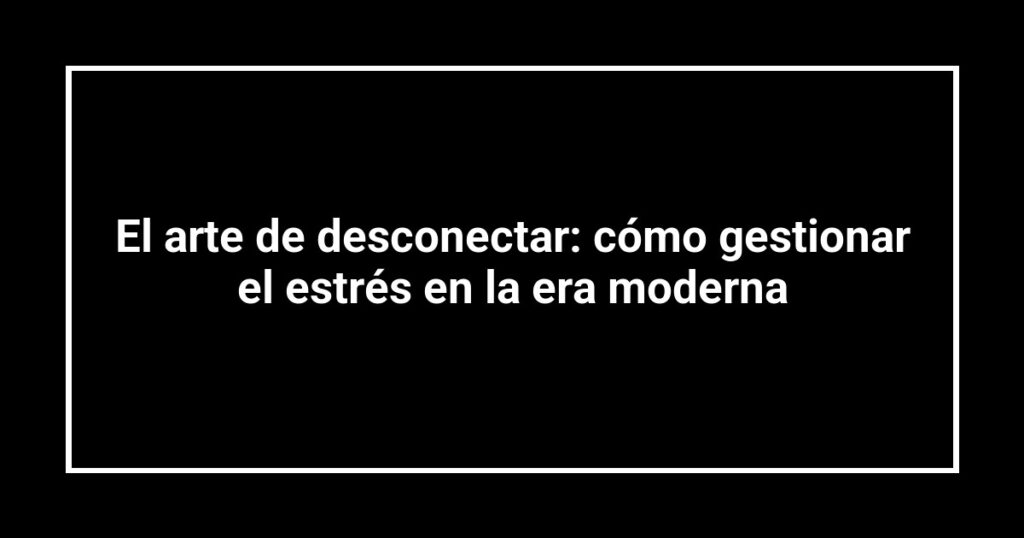 El arte de desconectar: cómo gestionar el estrés en la era moderna