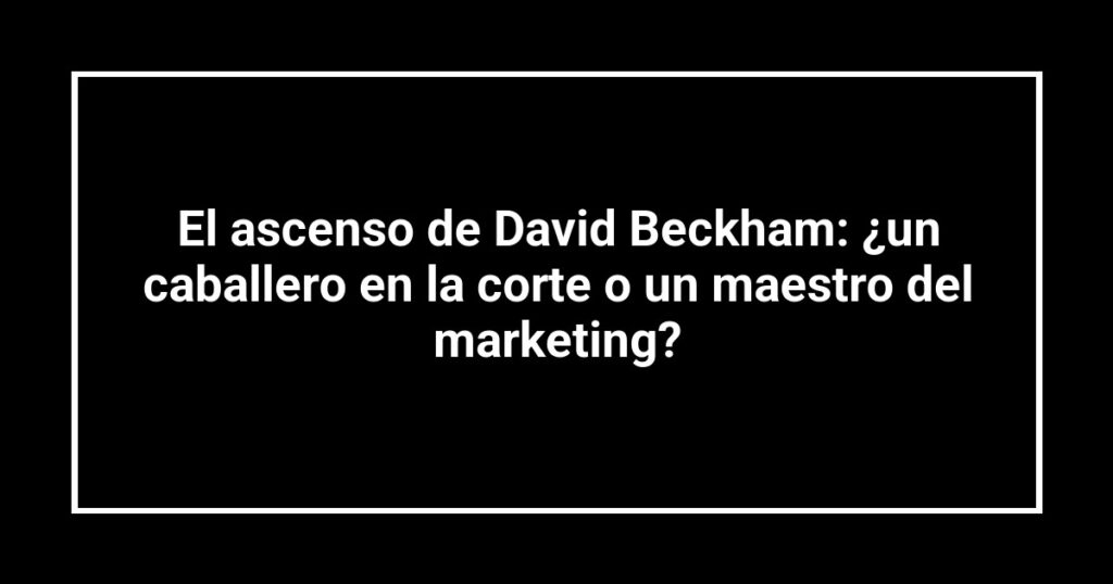 El ascenso de David Beckham: ¿un caballero en la corte o un maestro del marketing?