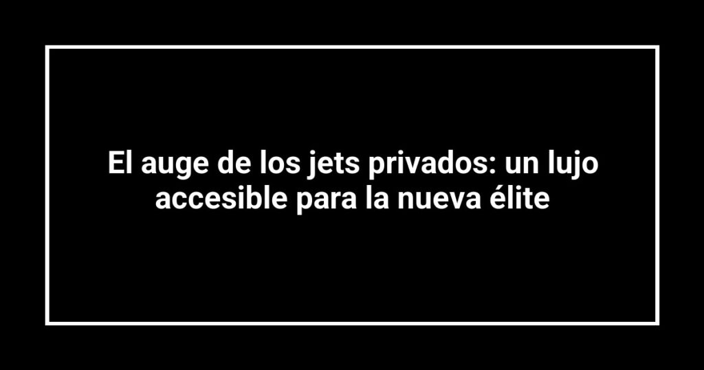 El auge de los jets privados: un lujo accesible para la nueva élite