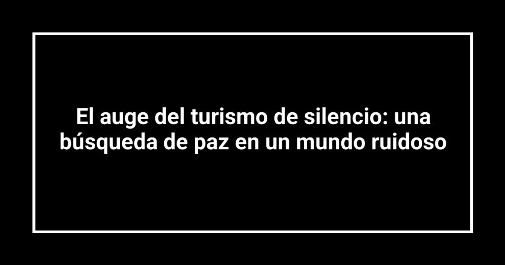 El auge del turismo de silencio: una búsqueda de paz en un mundo ruidoso