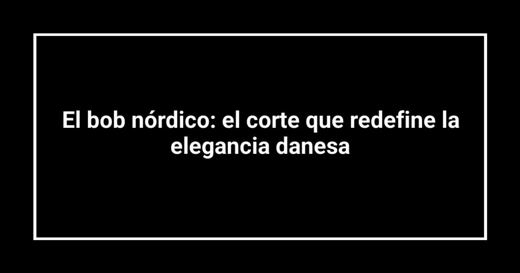 El bob nórdico: el corte que redefine la elegancia danesa
