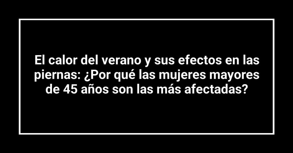 El calor del verano y sus efectos en las piernas: ¿Por qué las mujeres mayores de 45 años son las más afectadas?