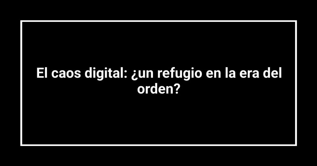 El caos digital: ¿un refugio en la era del orden?